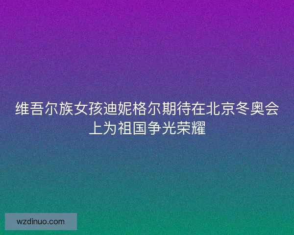 维吾尔族女孩迪妮格尔期待在北京冬奥会上为祖国争光荣耀