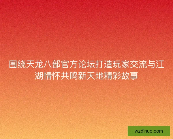 围绕天龙八部官方论坛打造玩家交流与江湖情怀共鸣新天地精彩故事