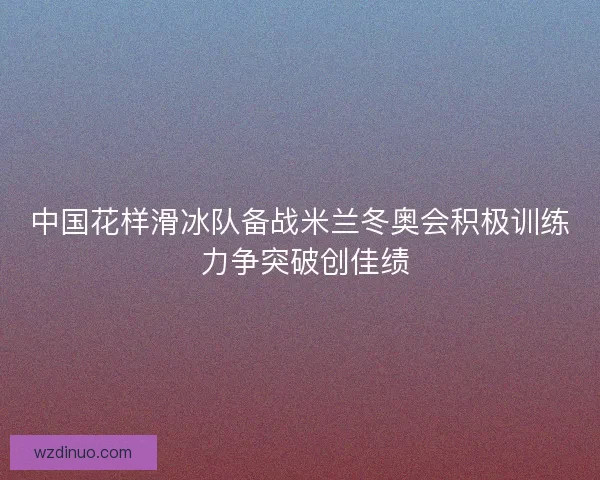 中国花样滑冰队备战米兰冬奥会积极训练 力争突破创佳绩